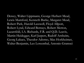 Dewey, Walter Lippmann, George Herbert Mead, Lewis Mumford, Kenneth Burke, Margaret Mead, Robert Park, Harold Lasswell, Floyd Allport, Robert Lynd, Edward Bernays, Robert Merton, Lazarsfeld, I.A. Richards, F.R. and Q.D. Leavis, Martin Heidegger, Karl Jaspers, Rudolf Arnheim, Georg Lukacs, Theodor Adorno, Max Horkheimer, Walter Benjamin, Leo Lowenthal, Antonio Gramsci 