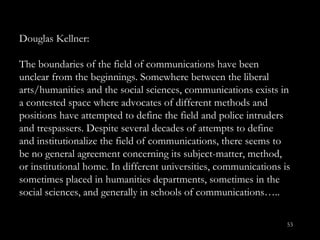 Douglas Kellner: The boundaries of the field of communications have been unclear from the beginnings. Somewhere between the liberal arts/humanities and the social sciences, communications exists in a contested space where advocates of different methods and positions have attempted to define the field and police intruders and trespassers. Despite several decades of attempts to define and institutionalize the field of communications, there seems to be no general agreement concerning its subject-matter, method, or institutional home. In different universities, communications is sometimes placed in humanities departments, sometimes in the social sciences, and generally in schools of communications….. 