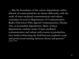 …  But the boundaries of the various departments within schools of communications are drawn differently, with the study of mass-mediated communications and culture, sometimes housed in Departments of Communication, Radio/Television/Film, Speech Communication, Theatre Arts, or Journalism departments. Many of these departments combine study of mass-mediated communication and culture with courses in production, thus further bifurcating the field between academic study and professional training, between theory and practice ”  (Kellner 1995). 