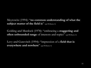 Meyrowitz (1994): “ no common understanding of what the subject matter of the field is ”  (qtd Williams 4) Golding and Murdock (1978): “embracing a  staggering and often unbounded range  of interests and topics”   (qtd Williams 4) Levy and Gurevitch (1994): “impression of a  field that is everywhere and nowhere ”   (qtd Williams 4) 