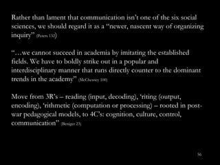 Rather than lament that communication isn’t  one of the six social sciences, we should regard it as a “newer, nascent way of organizing inquiry”  (Peters 132 ) “… we cannot succeed in academia by imitating the established fields. We have to boldly strike out in a popular and interdisciplinary manner that runs directly counter to the dominant trends in the academy”  (McChesney 100) Move from 3R’ s – reading (input, decoding), ‘riting (output, encoding), ‘rithmetic (computation or processing) – rooted in post-war pedagogical models, to 4C’s: cognition, culture, control, communication”  (Beniger 23) 