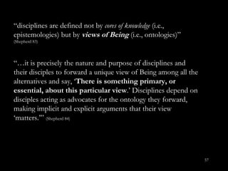 “ disciplines are defined not by  cores of knowledge  (i.e., epistemologies) but by  views of Being  (i.e., ontologies)”  (Shepherd 83) “… it is precisely the nature and purpose of disciplines and their disciples to forward a unique view of Being among all the alternatives and say, ‘ There is something primary, or essential, about this particular view .’ Disciplines depend on disciples acting as advocates for the ontology they forward, making implicit and explicit arguments that their view ‘matters.’”  (Shepherd 84) 