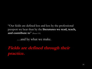 “ Our fields are defined less and less by the professional passport we bear than by the  literatures we read, teach, and contribute to ”   (Peters 133)  … and by what we make. Fields are defined through their practice. 