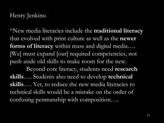 Henry Jenkins: “ New media literacies include the  traditional literacy  that evolved with print culture as well as the  newer forms of literacy  within mass and digital media….  [We] must expand [our] required competencies, not push aside old skills to make room for the new. Beyond core literacy, students need  research skills …. Students also need to develop  technical skills …. Yet, to reduce the new media literacies to technical skills would be a mistake on the order of confusing penmanship with composition…. 