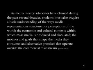 … As media literacy advocates have claimed during the past several decades, students must also acquire a basic understanding of the ways media representations structure our perceptions of the world; the economic and cultural contexts within which mass media is produced and circulated; the motives and goals that shape the media they consume; and alternative practices that operate outside the commercial mainstream  (Jenkins 19-20) 