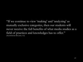 “ If we continue to view ‘making’ and ‘analyzing’ as mutually exclusive categories, then our students will never receive the full benefits of what media studies as a field of practices and knowledges has to offer.”  (Hershfield & McCarthy 112) 