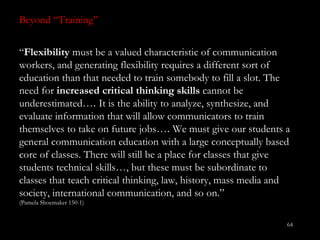 Beyond “ Training”  “ Flexibility  must be a valued characteristic of communication workers, and generating flexibility requires a different sort of education than that needed to train somebody to fill a slot. The need for  increased critical thinking skills  cannot be underestimated… .  It is the ability to analyze, synthesize, and evaluate information that will allow communicators to train themselves to take on future jobs… .  We must give our students a general communication education with a large conceptually based core of classes. There will still be a place for classes that give students technical skills…, but these must be subordinate to classes that teach critical thinking, law, history, mass media and society, international communication, and so on.”  (Pamela Shoemaker 150-1) 