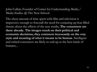 John Culkin, Founder of Center for Understanding Media / Media Studies @ The New School: The sheer amount of time spent with film and television is impressive enough to forestall the need for conjuring up fear-filled threats about the effects of the new media . The consumers are there already. The images touch on their political and economic decisions; they comment incessantly on the very style and meaning of what it means to be human . Intelligent and critical consumers are likely to end up as the best kinds of humans...  