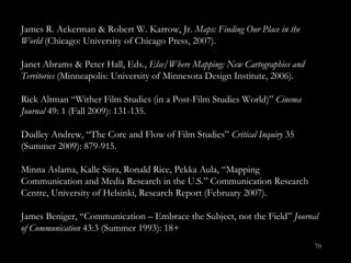 James R. Ackerman & Robert W. Karrow, Jr.  Maps: Finding Our Place in the World  (Chicago: University of Chicago Press, 2007). Janet Abrams & Peter Hall, Eds.,  Else/Where Mapping: New Cartographies and Territories  (Minneapolis: University of Minnesota Design Institute, 2006). Rick Altman “Wither Film Studies (in a Post-Film Studies World)”  Cinema Journal  49: 1 (Fall 2009): 131-135.   Dudley Andrew, “The Core and Flow of Film Studies”  Critical Inquiry  35 (Summer 2009): 879-915. Minna Aslama, Kalle Siira, Ronald Rice, Pekka Aula, “Mapping Communication and Media Research in the U.S. ” Communication Research Centre, University of Helsinki, Research Report (February 2007). James Beniger, “Communication – Embrace the Subject, not the Field ”  Journal of Communication  43:3 (Summer 1993): 18+ 