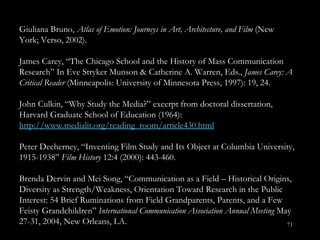 Giuliana Bruno,  Atlas of Emotion: Journeys in Art, Architecture, and Film  (New York; Verso, 2002). James Carey, “The Chicago School and the History of Mass Communication Research” In Eve Stryker Munson & Catherine A. Warren, Eds.,  James Carey: A Critical Reader  (Minneapolis: University of Minnesota Press, 1997): 19, 24.  John Culkin, “Why Study the Media? ” excerpt from doctoral dissertation, Harvard Graduate School of Education (1964):  http://www.medialit.org/reading_room/article430.html Peter Decherney, “Inventing Film Study and Its Object at Columbia University, 1915-1938”  Film History  12:4 (2000): 443-460.  Brenda Dervin and Mei Song, “Communication as a Field – Historical Origins, Diversity as Strength/Weakness, Orientation Toward Research in the Public Interest: 54 Brief Ruminations from Field Grandparents, Parents, and a Few Feisty Grandchildren ”  International Communication Association Annual Meeting  May 27-31, 2004, New Orleans, LA.  