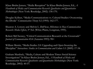 Klaus Bruhn Jensen, “Media Reception ” In Klaus Bruhn Jensen, Ed.,  A Handbook of Media and Communication Research: Qualitative and Quantitative Methodologies  (New York: Routledge, 2002): 156-170. Douglas Kellner, “Media Communications vs. Cultural Studies: Overcoming the Divide ”  Communication Theory  5:2 (1995): 162-177. Shearon A. Lowery and Melvin L. DeFleur,  Milestones in Mass Communication Research: Media Effects , 3 rd  Ed. (White Plains, Longman, 1995). Robert McChesney, “Critical Communication Research at the Crossroads ”  Journal of Communication  43:4 (Autumn 1993): 98+ William Merrin, “Media Studies 2.0: Upgrading and Open-Sourcing the Discipline”  Interactions: Studies in Communication and Culture  1:1 (2009): 17-34. Graham Murdock, “Media, Culture and Modern Times: Social Science Investigations ” In Klaus Bruhn Jensen, Ed.,  A Handbook of Media and Communication Research: Qualitative and Quantitative Methodologies  (New York: Routledge, 2002): 40-57. 