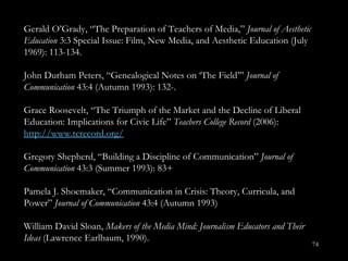 Gerald O ’Grady,  “ The Preparation of Teachers of Media,”  Journal of Aesthetic Education  3:3 Special Issue: Film, New Media, and Aesthetic Education (July 1969): 113-134.  John Durham Peters, “Genealogical Notes on  ‘The Field’”  Journal of Communication  43:4 (Autumn 1993): 132-. Grace Roosevelt, “The Triumph of the Market and the Decline of Liberal Education: Implications for Civic Life ”  Teachers College Record  (2006):  http://www.tcrecord.org/ Gregory Shepherd, “Building a Discipline of Communication ”  Journal of Communication  43:3 (Summer 1993): 83+ Pamela J. Shoemaker, “Communication in Crisis: Theory, Curricula, and Power ”  Journal of Communication  43:4 (Autumn 1993) William David Sloan,  Makers of the Media Mind: Journalism Educators and Their Ideas  (Lawrence Earlbaum, 1990). 