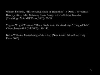 William Uricchio, “Historicizing Media in Transition ” In David Thorburn & Henry Jenkins, Eds.,  Rethinking Media Change: The Aesthetics of Transition  (Cambridge, MA: MIT Press, 2003): 23-38. Virginia Wright Wexman, “Media Studies and the Academy: A Tangled Tale”  Cinema Journal  49:1 (Fall 2009): 140-146.  Kevin Williams,  Understanding Media Theory  (New York: Oxford University Press, 2003).  