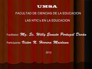 UMSA
        FACULTAD DE CIENCIAS DE LA EDUCACION

                 LAS NTIC’s EN LA EDUCACION



Facilitador:   Mg. Sc. Willy Ernesto Portugal Durán
Participante:   Victor N. Herrera Maidana

                             2012
 