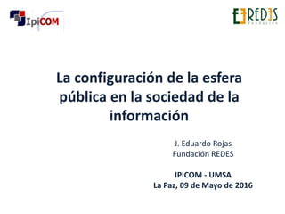 La configuración de la esfera
pública en la sociedad de la
información
J. Eduardo Rojas
Fundación REDES
IPICOM - UMSA
La Paz, 09 de Mayo de 2016
 
