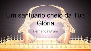 Um santuário cheio da Tua
Glória
Fernanda Brum
 