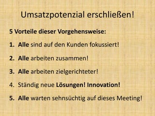 5 Vorteile dieser Vorgehensweise:
1. Alle sind auf den Kunden fokussiert!
2. Alle arbeiten zusammen!
3. Alle arbeiten zielgerichteter!
4. Ständig neue Lösungen! Innovation!
5. Alle warten sehnsüchtig auf dieses Meeting!
Umsatzpotenzial erschließen!
 