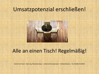 Alle an einen Tisch! Regelmäßig!
Umsatzpotenzial erschließen!
Günter W. Heini - Dipl. Ing. Maschinenbau – Unternehmensberater – Verkaufstexter – Tel. 06268-2110016
 