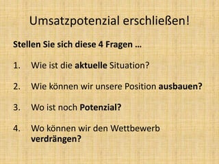 Stellen Sie sich diese 4 Fragen …
1. Wie ist die aktuelle Situation?
2. Wie können wir unsere Position ausbauen?
3. Wo ist noch Potenzial?
4. Wo können wir den Wettbewerb
verdrängen?
Umsatzpotenzial erschließen!
 
