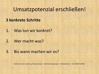 3 konkrete Schritte
1. Was tun wir konkret?
2. Wer macht was?
3. Bis wann machen wir es?
Umsatzpotenzial erschließen!
Günter W. Heini - Dipl. Ing. Maschinenbau – Unternehmensberater – Verkaufstexter – Tel. 06268-2110016
 