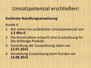 Konkrete Handlungsanweisung
Kunde A
1. Wir sehen ein zusätzliches Umsatzpotenzial von
1,2 Mio €.
2. Die Konstruktion entwirft eine Zusatzlösung für
das bisherige Produkt.
3. Vorstellung der Zusatzlösung intern am
12.07.2014
4. Vorstellung Zusatzlösung beim Kunden am
14.08.2014
Umsatzpotenzial erschließen!
 