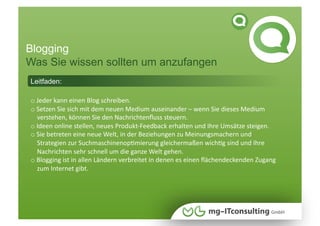 Blogging
Was Sie wissen sollten um anzufangen
Leitfaden:

o Jeder kann einen Blog schreiben.  
    
o Setzen Sie sich mit dem neuen Medium auseinander – wenn Sie dieses Medium  
    
    verstehen, können Sie den Nachrichtenﬂuss steuern. 
o Ideen online stellen, neues Produkt‐Feedback erhalten und Ihre Umsätze steigen. 
    
o Sie betreten eine neue Welt, in der Beziehungen zu Meinungsmachern und  
    
    Strategien zur SuchmaschinenopNmierung gleichermaßen wichNg sind und Ihre    
    Nachrichten sehr schnell um die ganze Welt gehen. 
o Blogging ist in allen Ländern verbreitet in denen es einen ﬂächendeckenden Zugang      
    
    zum Internet gibt. 
 