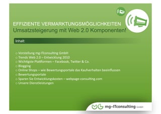 EFFIZIENTE VERMARKTUNGSMÖGLICHKEITEN
Umsatzsteigerung mit Web 2.0 Komponenten!
Inhalt:


o Vorstellung mg‐ITconsulNng GmbH 
  
o Trends Web 2.0 – Entwicklung 2010 
  
o WichNgste PlaUormen – Facebook, TwiWer & Co. 
  
o Blogging 
  
o Online Shops – wie Bewertungsportale das Kaufverhalten beeinﬂussen 
  
o Bewertungsportale 
  
o Sparen Sie Entwicklungskosten – webpage‐consulNng.com 
  
o Unsere Dienstleistungen 
  
 
