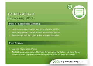 TRENDS WEB 2.0
Entwicklung 2010!
Trend 1 – Social Media Marketing:

o  Neue KommunikaNonswege können beschriWen werden. 
o  Neue Zielgruppenpotenziale können ausgeschöpI werden. 
o  Besonderheit liegt darin, den Nutzer akNv einzubeziehen. 


Trend 2 – Apps:

o  Vorreiter ist das Apple iPhone.  
o  ApplikaNonen müssen einen Mehrwert für den Alltag darstellen ‐ auf diese Weise 
   ﬁndet die damit verbundene Marke einen festen Platz im Leben des Nutzers.
 