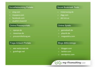 SocialNetworking Portale:   Social Bookmark Tools:

o    xing.com               o  misterwong.de 
o    myspace.com            o  digg.com 
o    facebook.com           o  del.icio.us
o    studiVZ /meinVZ

Online Presseportale:       Online Spiele:

o  openpr.de                o  gameduell.de 
o  newsmax.de               o  playnik.de
o  pressemiWeilung.ws       o  megazebra.com 


Frage-Antwort Portale:      Blogs &Microblogs:

o  wer‐weiss‐was.de         o  blogger.com 
o  gutefrage.net            o  twiWer.com 
                            o  wordpress.com
 