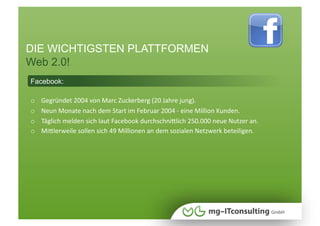 DIE WICHTIGSTEN PLATTFORMEN
Web 2.0!
Facebook:

o    Gegründet 2004 von Marc Zuckerberg (20 Jahre jung). 
o    Neun Monate nach dem Start im Februar 2004 ‐ eine Million Kunden. 
o    Täglich melden sich laut Facebook durchschniWlich 250.000 neue Nutzer an. 
o    MiWlerweile sollen sich 49 Millionen an dem sozialen Netzwerk beteiligen.  
 