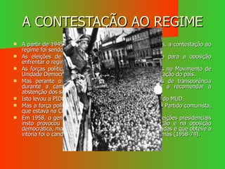 A CONTESTAÇÃO AO REGIME A partir de 1945, com a derrota dos regimes autoritários, a contestação ao regime foi sendo maior, assim como a repressão. As eleições de 1945 constituíram a primeira ocasião para a oposição enfrentar o regime As forças políticas oposicionistas, estavam congregadas no Movimento de Unidade Democrática (MUD), que lutava pela democratização do país. Mas perante o desrespeito do Governo pelas regras de transparência durante a campanha eleitoral, levou o movimento a recomendar a abstenção dos seus apoiantes Isto levou a PIDE a perseguir activamente os elementos do MUD. Mas a força política mais incomoda para o regime era o Partido comunista, que estava na Clandestinidade. Em 1958, o general Humberto Delgado concorreu às eleições presidenciais insto provocou uma onda de entusiasmo na população e na oposição democrática, mas mais uma vez as eleições form falsificadas e que obteve a vitória foi o candidato do regime o Almirante Américo Tomás (1958-74). 