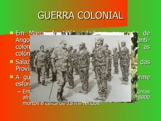 GUERRA COLONIAL Em Março de 1961 eclodiram no norte de Angola, os primeiros movimentos anti-colonialistas. Isto vai-se alargar a todas as colónias portuguesas. Salazar decidiu a defesa intransigente das Províncias ultramarinas  A guerra colonial exigiu ao país um enorme esforço económico e humano: Entre 1961 a 74, passaram pelas três colónias africanas cerca de  800 mil soldados, com 8800 mortos e cerca de 28 mil feridos. 