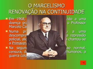 O MARCELISMO RENOVAÇÃO NA CONTINUIDADE Em 1968, Salazar é afastado devido a uma doença grave, quem o substitui é o Professor Marcelo Caetano. Numa primeira fase, procedeu a uma descompressão política, aliviando a repressão policial, aligeirando a censura, a isto chamou-se a  Primavera Marcelista . Na segunda fase tudo voltou ao normal, censura, desrespeito pelos direitos humanos, a guerra colonial intensificava-se. 