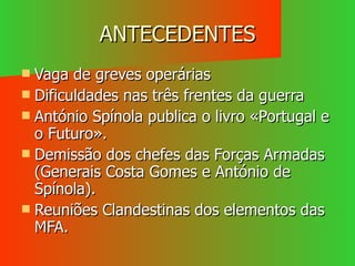 ANTECEDENTES Vaga de greves operárias Dificuldades nas três frentes da guerra António Spínola publica o livro «Portugal e o Futuro». Demissão dos chefes das Forças Armadas (Generais Costa Gomes e António de Spínola). Reuniões Clandestinas dos elementos das MFA. 