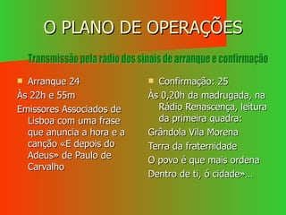 O PLANO DE OPERAÇÕES Arranque 24 Às 22h e 55m Emissores Associados de Lisboa com uma frase que anuncia a hora e a canção «E depois do Adeus» de Paulo de Carvalho Confirmação: 25 Às 0,20h da madrugada, na Rádio Renascença, leitura da primeira quadra: Grândola Vila Morena Terra da fraternidade O povo é que mais ordena Dentro de ti, ó cidade»… Transmissão pela rádio dos sinais de arranque e confirmação 