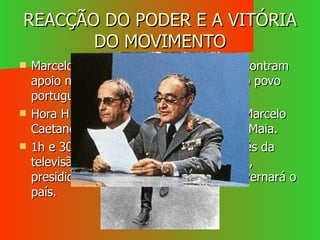 REACÇÃO DO PODER E A VITÓRIA DO MOVIMENTO Marcelo Caetano e os ministros não encontram apoio nas forças fiéis ao regime nem no povo português. Hora H: 19,30 – no quartel do Carmo, Marcelo Caetano rende-se ao Capitão Salgueiro Maia. 1h e 30m – apresentação ao país através da televisão da Junta de Salvação Nacional, presidida por António Spínola e que governará o país. 
