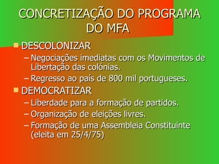 CONCRETIZAÇÃO DO PROGRAMA DO MFA  DESCOLONIZAR Negociações imediatas com os Movimentos de Libertação das colónias. Regresso ao país de 800 mil portugueses. DEMOCRATIZAR Liberdade para a formação de partidos. Organização de eleições livres. Formação de uma Assembleia Constituinte (eleita em 25/4/75) 