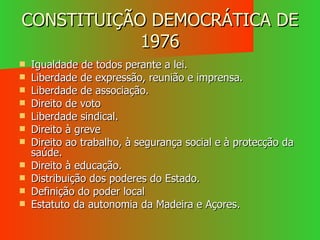CONSTITUIÇÃO DEMOCRÁTICA DE 1976 Igualdade de todos perante a lei. Liberdade de expressão, reunião e imprensa. Liberdade de associação. Direito de voto Liberdade sindical. Direito à greve Direito ao trabalho, à segurança social e à protecção da saúde. Direito à educação. Distribuição dos poderes do Estado. Definição do poder local Estatuto da autonomia da Madeira e Açores. 