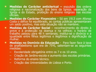 Medidas de Carácter anticlerical –  expulsão das ordens religiosa e nacionalização dos bens da Igreja; separação da Igreja e do Estado, proibição do ensino religioso nas escolas oficiais. Medidas de Carácter Financeiro  – Só em 1913 com Afonso Costa o défice foi equilibrado, as contas públicas apresentaram um saldo positivo, mas esta situação não se manteve. Medidas de Carácter Social  – reconhecimento do direito à greve e à protecção na doença e na velhice; o horário de trabalho passou para 48 h semanais; institui-se o divórcio e a igualdade entre filhos legítimos e ilegítimos e dignificação da mulher. Medidas no Domínio da Educação  -  Para fazer face à taxa de analfabetismo que era de 75%, salientam-se as seguintes medidas: Escolaridade obrigatória entre os 7 e os 10 anos. Criação de Jardins-escola e aumento das escolas primárias. Reforma do ensino técnico. Criação das Universidades de Lisboa e Porto. 
