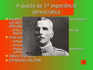 A queda da 1ª experiência democrática A participação na 1ª Guerra Mundial deu início a um período de instabilidade política e dificuldades económico-financeiras. Entre 1910 e 1926 existiram oito Presidentes da República e 45 governos Crise económico-financeira: Inflação galopante Desvalorização da moeda Preços a subirem/ os salários não acompanhavam a subida dos preços Défice financeiro DITADURA MILITAR 
