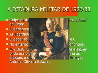 A DITADURA MILITAR DE 1926-33 Golpe militar comandado pelo General Gomes da Costa. O parlamento foi dissolvido. As liberdades individuais suspensas. O poder foi assegurado pelos militares. No entanto a instabilidade política continuou. Em 1928, Óscar Carmona, através de eleições onde era o único representante, ganha as eleições e chama para Ministro das finanças António Oliveira Salazar. 