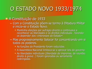 O ESTADO NOVO 1933/1974 A Constituição de 1933 Com a Constituição põem-se termo à Ditadura Militar e inicia-se o Estado Novo. Mantinha eleições por sufrágio directo e continuava a reconhecer as liberdades e os direitos individuais , fazendo-os depender dos «interesses do Estado». Mas progressivamente Salazar foi concentrando em si todos os poderes. As funções do Presidente foram reduzidas. A Assembleia Nacional limitava-se a aprovar leis do governo. As liberdades individuais (liberdade de imprensa, de reunião, direito à greve…) foram ignoradas ou seriamente restringidas. 