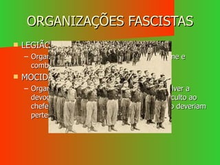 ORGANIZAÇÕES FASCISTAS LEGIÃO PORTUGUESA Organizada e armada para defender o regime e combater o comunismo. MOCIDADE PORTUGUESA Organização juvenil que procurava desenvolver a devoção à Pátria, o respeito pela ordem, o culto ao chefe e o espírito militar. A esta organização deveriam pertencer os jovens entre os 7 e 14 anos. 