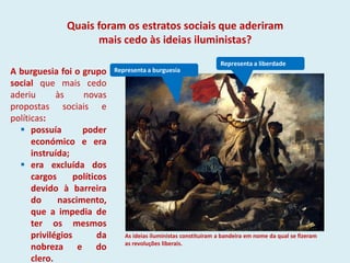 Representa a burguesia
Representa a liberdade
A burguesia foi o grupo
social que mais cedo
aderiu às novas
propostas sociais e
políticas:
 possuía poder
económico e era
instruída;
 era excluída dos
cargos políticos
devido à barreira
do nascimento,
que a impedia de
ter os mesmos
privilégios da
nobreza e do
clero.
As ideias iluministas constituíram a bandeira em nome da qual se fizeram
as revoluções liberais.
Quais foram os estratos sociais que aderiram
mais cedo às ideias iluministas?
 