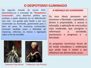 O DESPOTISMO ILUMINADO
Na segunda metade do século XVIII,
desenvolveu-se a conceção do “Despotismo
Esclarecido”, uma doutrina política que
aceitava o poder absoluto do rei defendendo
que este era guiado pela Razão e por isso
esclarecido ou iluminado, governando para o
bem do povo. Os monarcas esclarecidos
tomaram medidas como a liberdade de
imprensa, reformas no ensino e legislação
sobre o fim da servidão.
Catarina II da Rússia Frederico II da Prússia
A HERANÇA DO ILUMINISMO
Os seus ideais passavam por
promover a liberdade, a igualdade, o
direito à propriedade, o acesso à
educação, a aplicação de uma justiça
mais moderada, que corrigisse e
reformasse a sociedade,
promovesse o progresso e a
felicidade.
As propostas iluministas foram de
tal modo inovadoras e ambiciosas
que ainda hoje é visível a sua
influência nas democracias atuais.
 