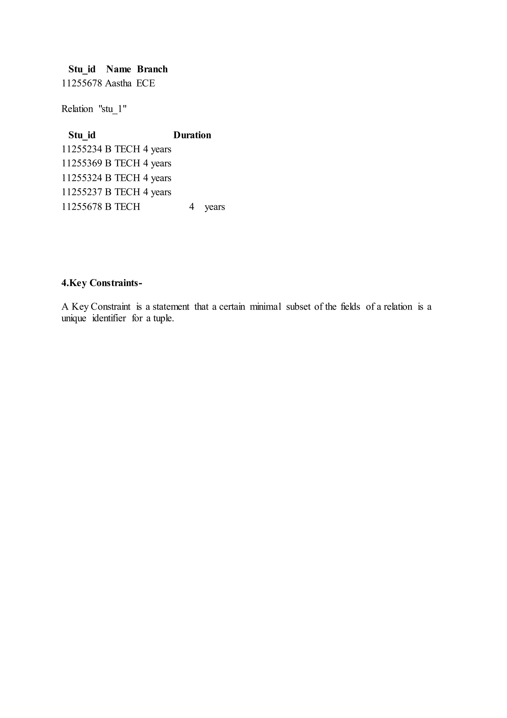 Stu_id Name Branch
11255678 Aastha ECE
Relation "stu_1"
Stu_id Duration
11255234 B TECH 4 years
11255369 B TECH 4 years
11255324 B TECH 4 years
11255237 B TECH 4 years
11255678 B TECH 4 years
4.Key Constraints-
A Key Constraint is a statement that a certain minimal subset of the fields of a relation is a
unique identifier for a tuple.
 