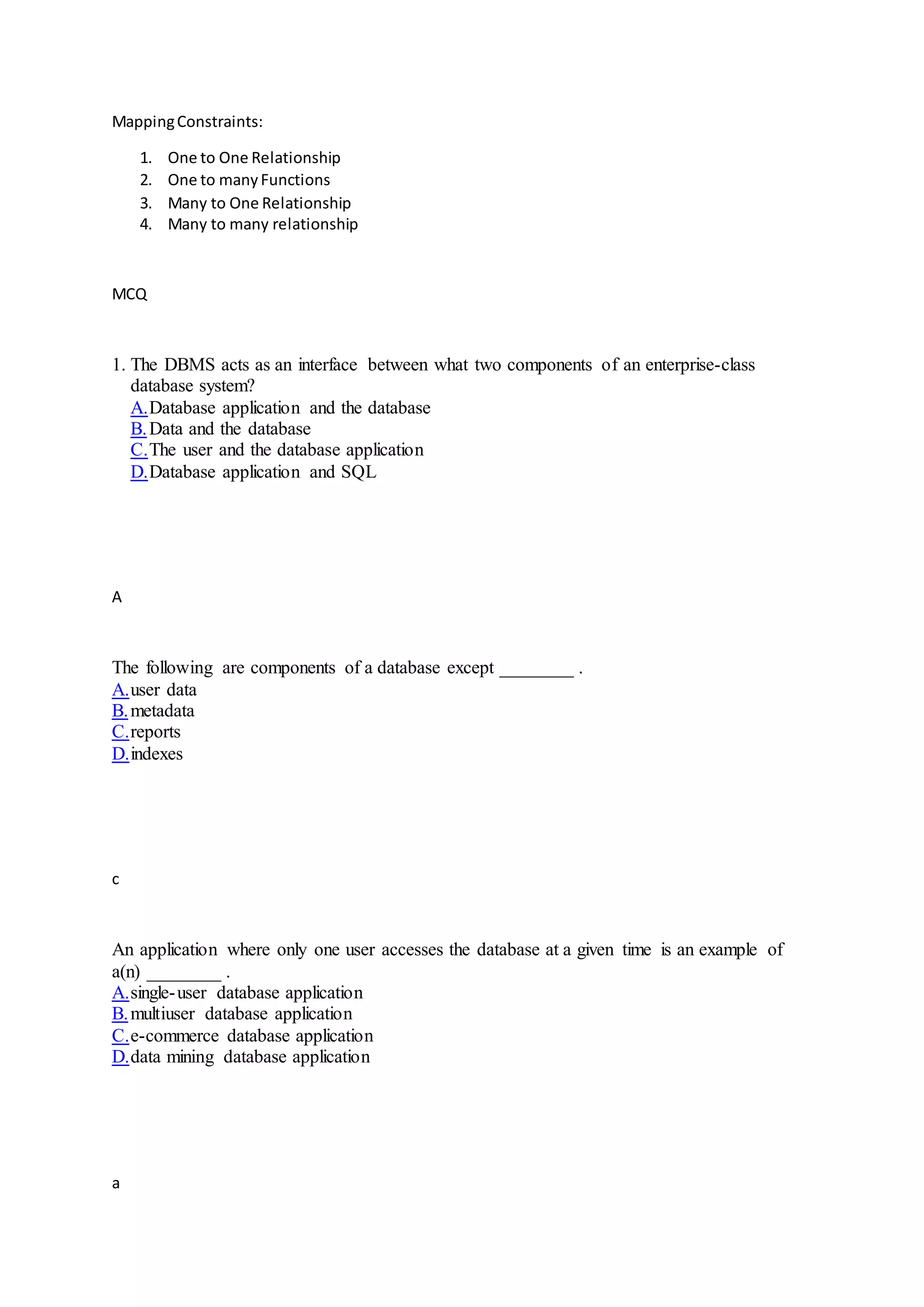 MappingConstraints:
1. One to One Relationship
2. One to manyFunctions
3. Many to One Relationship
4. Many to many relationship
MCQ
1. The DBMS acts as an interface between what two components of an enterprise-class
database system?
A.Database application and the database
B.Data and the database
C.The user and the database application
D.Database application and SQL
A
The following are components of a database except ________ .
A.user data
B.metadata
C.reports
D.indexes
c
An application where only one user accesses the database at a given time is an example of
a(n) ________ .
A.single-user database application
B.multiuser database application
C.e-commerce database application
D.data mining database application
a
 