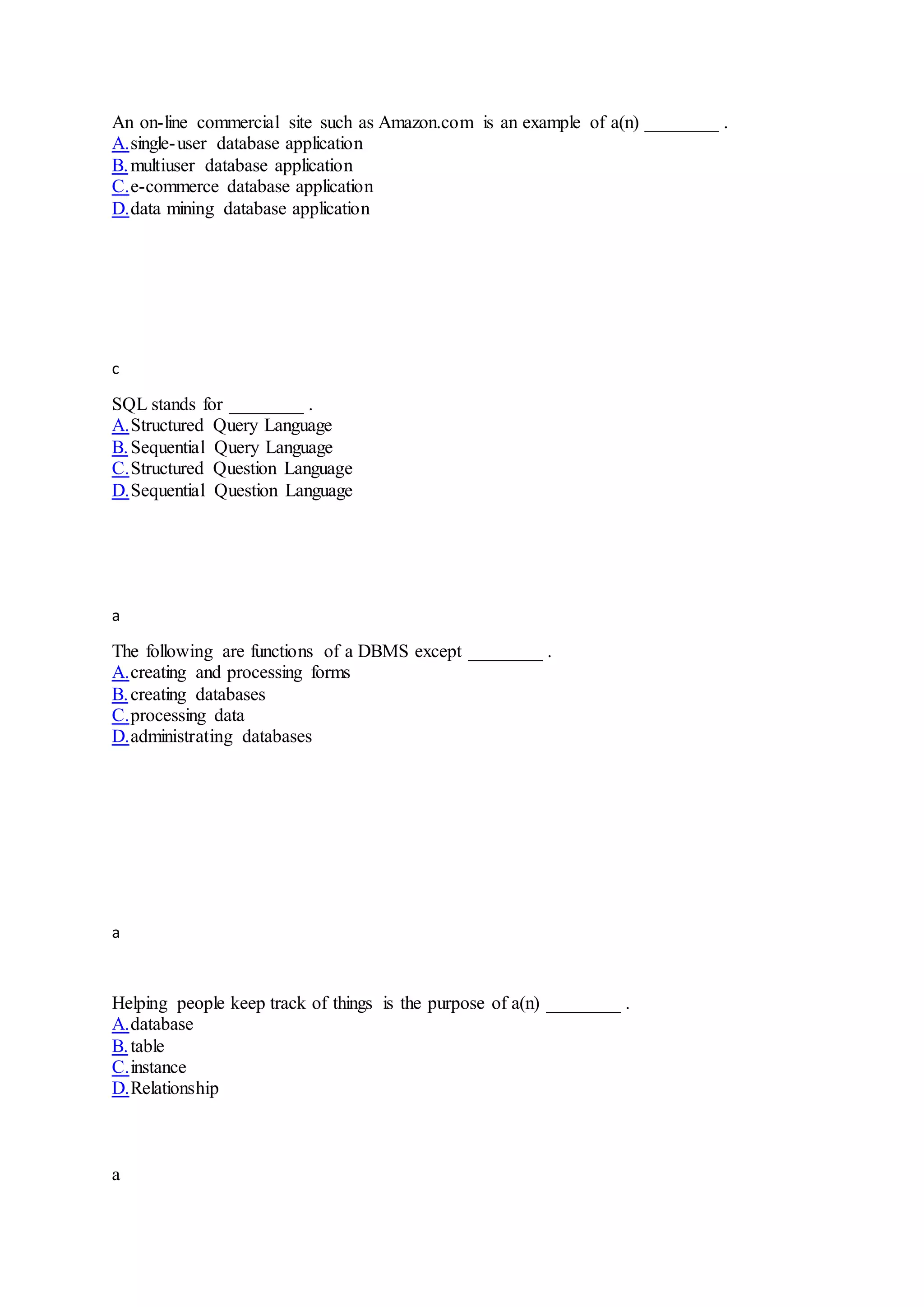 An on-line commercial site such as Amazon.com is an example of a(n) ________ .
A.single-user database application
B.multiuser database application
C.e-commerce database application
D.data mining database application
c
SQL stands for ________ .
A.Structured Query Language
B.Sequential Query Language
C.Structured Question Language
D.Sequential Question Language
a
The following are functions of a DBMS except ________ .
A.creating and processing forms
B.creating databases
C.processing data
D.administrating databases
a
Helping people keep track of things is the purpose of a(n) ________ .
A.database
B.table
C.instance
D.Relationship
a
 