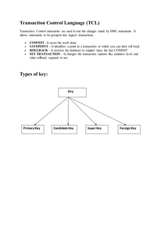 Transaction Control Language (TCL)
Transaction Control statements are used to run the changes made by DML statements. It
allows statements to be grouped into logical transactions.
 COMMIT - It saves the work done
 SAVEPOINT - It identifies a point in a transaction to which you can later roll back
 ROLLBACK - It restores the database to original since the last COMMIT
 SET TRANSACTION - It changes the transaction options like isolation level and
what rollback segment to use
Types of key:
 