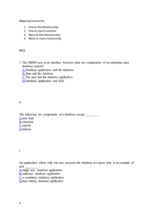 MappingConstraints:
1. One to One Relationship
2. One to manyFunctions
3. Many to One Relationship
4. Many to many relationship
MCQ
1. The DBMS acts as an interface between what two components of an enterprise-class
database system?
A.Database application and the database
B.Data and the database
C.The user and the database application
D.Database application and SQL
A
The following are components of a database except ________ .
A.user data
B.metadata
C.reports
D.indexes
c
An application where only one user accesses the database at a given time is an example of
a(n) ________ .
A.single-user database application
B.multiuser database application
C.e-commerce database application
D.data mining database application
a
 